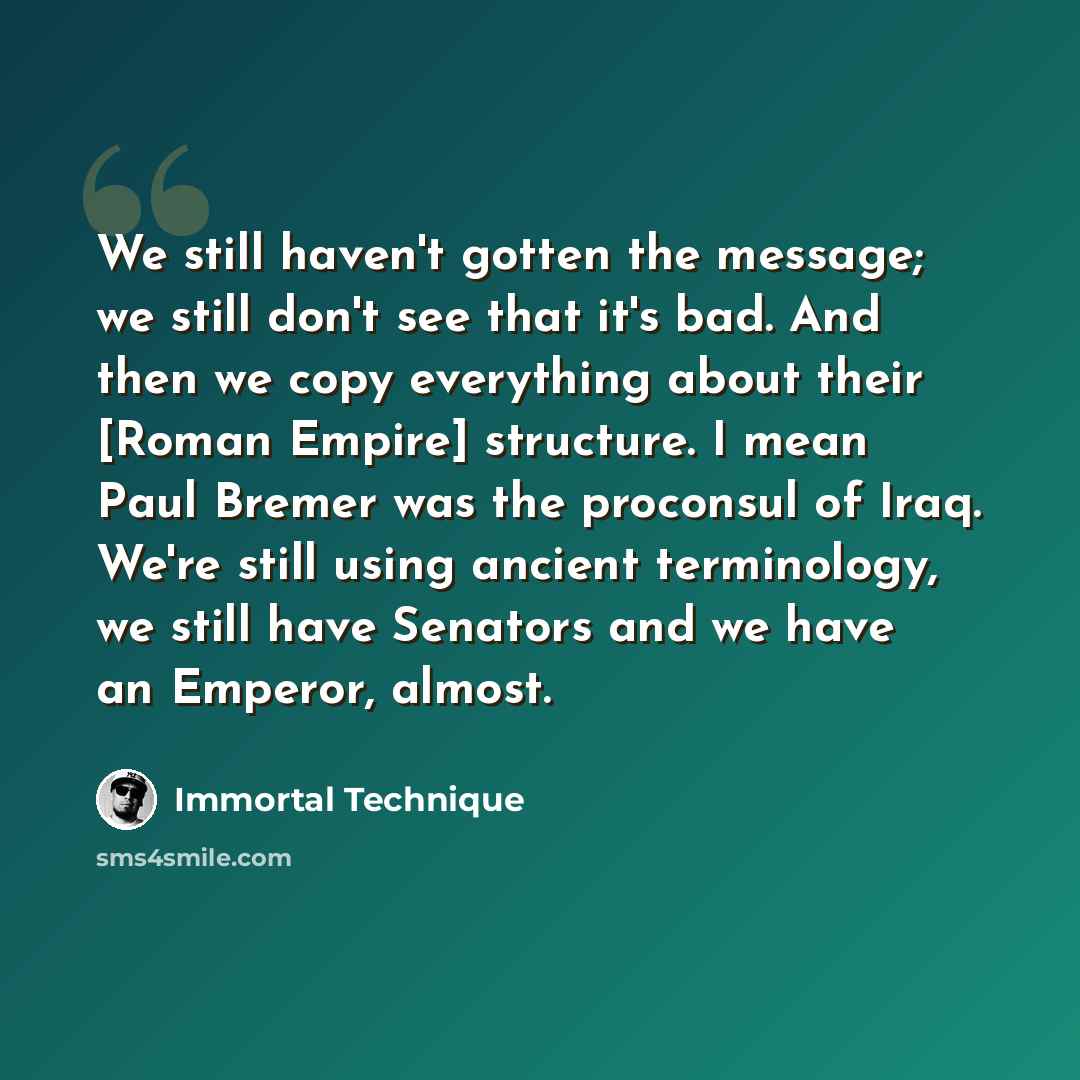 “We still haven't gotten the message; we still don't see that it's bad. And then we copy everything about their [Roman Empire] structure. I mean Paul Bremer was the proconsul of Iraq. We're still using ancient terminology, we still have Senators and we have an Emperor, almost.” quote by Immortal Technique
