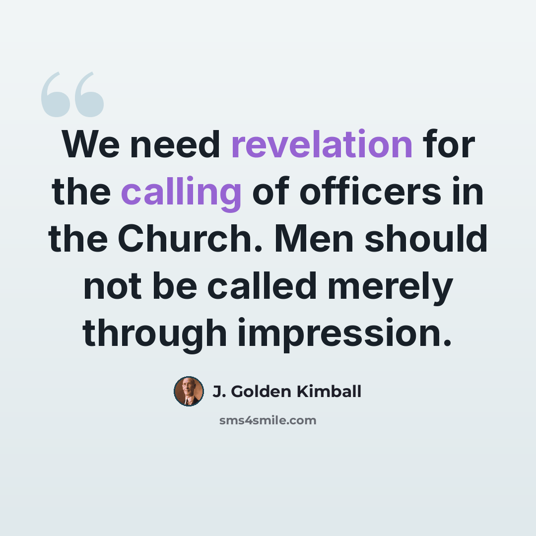“We need revelation for the calling of officers in the Church. Men should not be called merely through impression.” quote by J. Golden Kimball