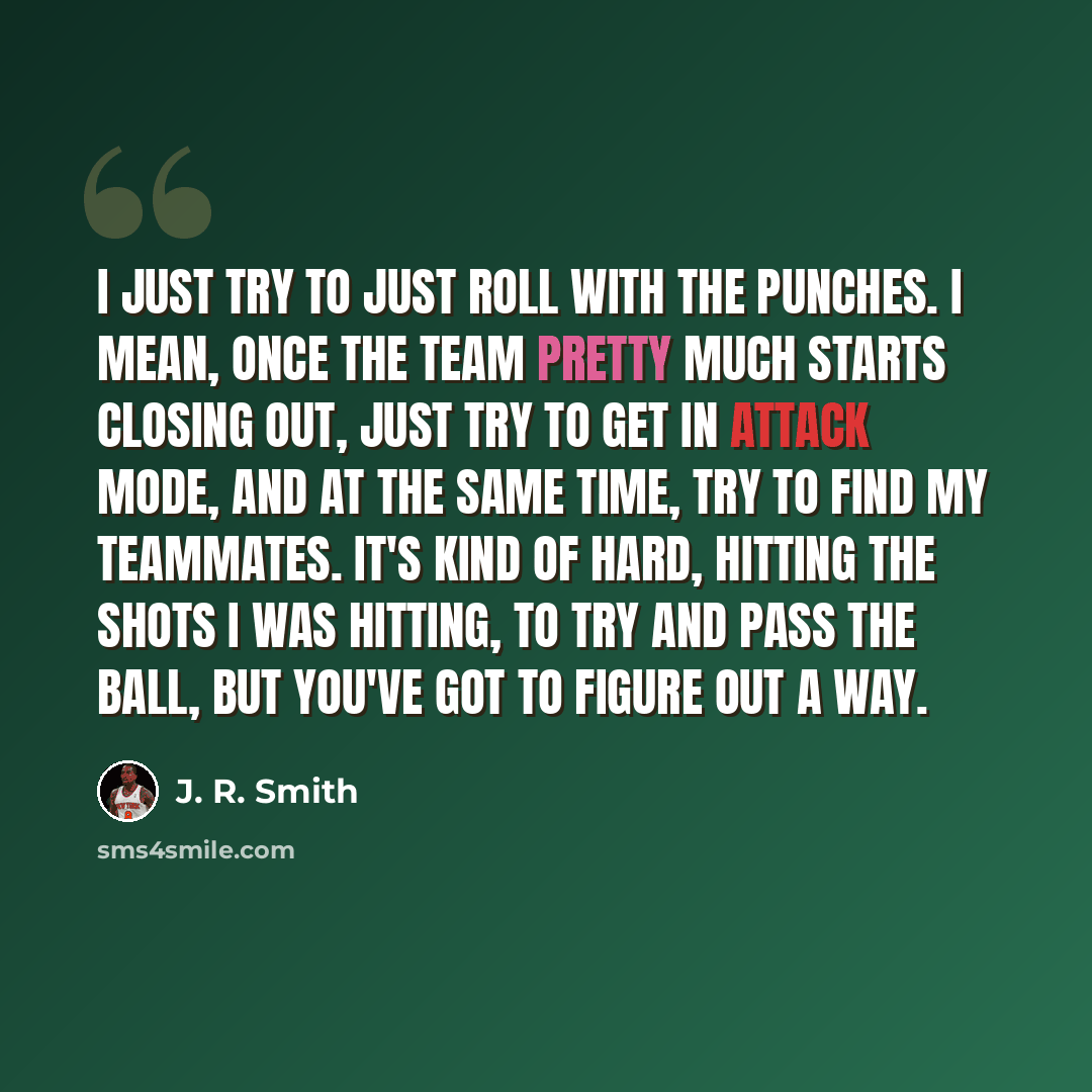 “I just try to just roll with the punches. I mean, once the team pretty much starts closing out, just try to get in attack mode, and at the same time, try to find my teammates. It's kind of hard, hitting the shots I was hitting, to try and pass the ball, but you've got to figure out a way.” quote by J. R. Smith