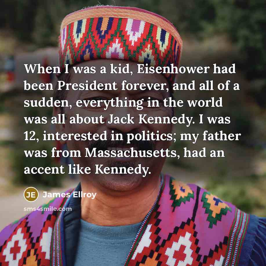 “When I was a kid, Eisenhower had been President forever, and all of a sudden, everything in the world was all about Jack Kennedy. I was 12, interested in politics; my father was from Massachusetts, had an accent like Kennedy.” quote by James Ellroy