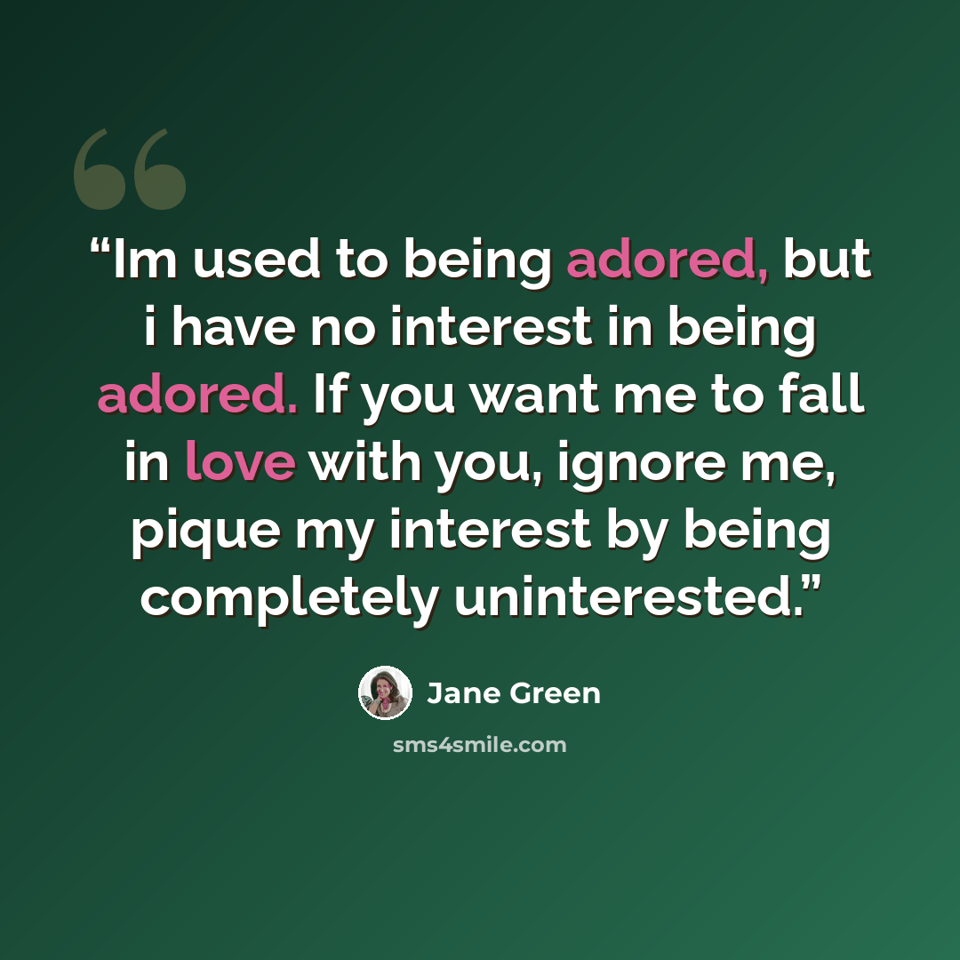 “Im used to being adored, but i have no interest in being adored. If you want me to fall in love with you, ignore me, pique my interest by being completely uninterested.” quote by Jane Green