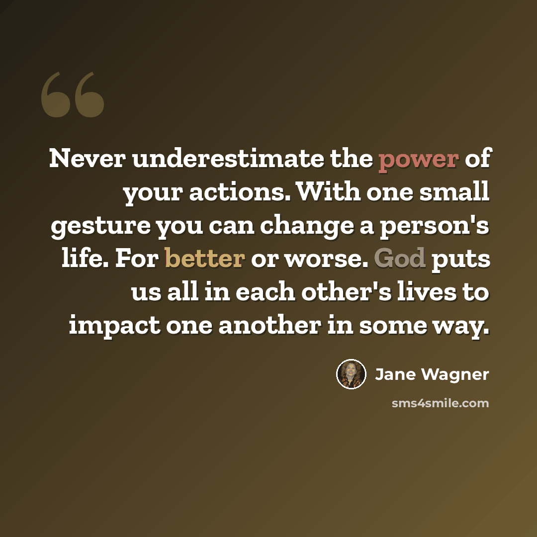 “Never underestimate the power of your actions. With one small gesture you can change a person's life. For better or worse. God puts us all in each other's lives to impact one another in some way.” quote by Jane Wagner