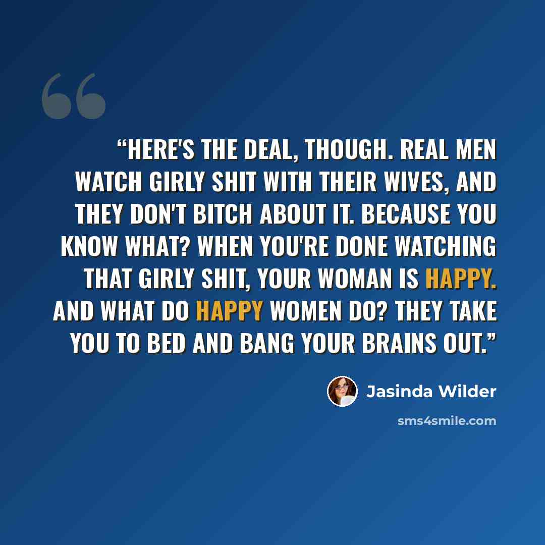 “Here's the deal, though. Real men watch girly shit with their wives, and they don't bitch about it. Because you know what? When you're done watching that girly shit, your woman is happy. And what do happy women do? They take you to bed and bang your brains out.” quote by Jasinda Wilder