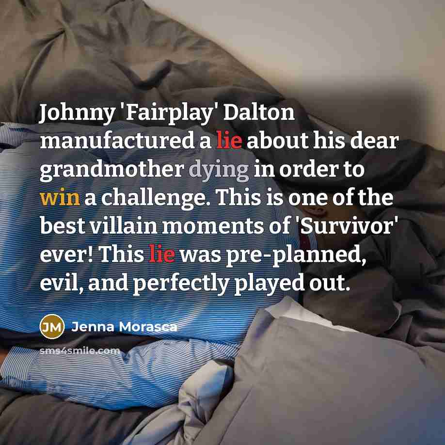 “Johnny 'Fairplay' Dalton manufactured a lie about his dear grandmother dying in order to win a challenge. This is one of the best villain moments of 'Survivor' ever! This lie was pre-planned, evil, and perfectly played out.” quote by Jenna Morasca