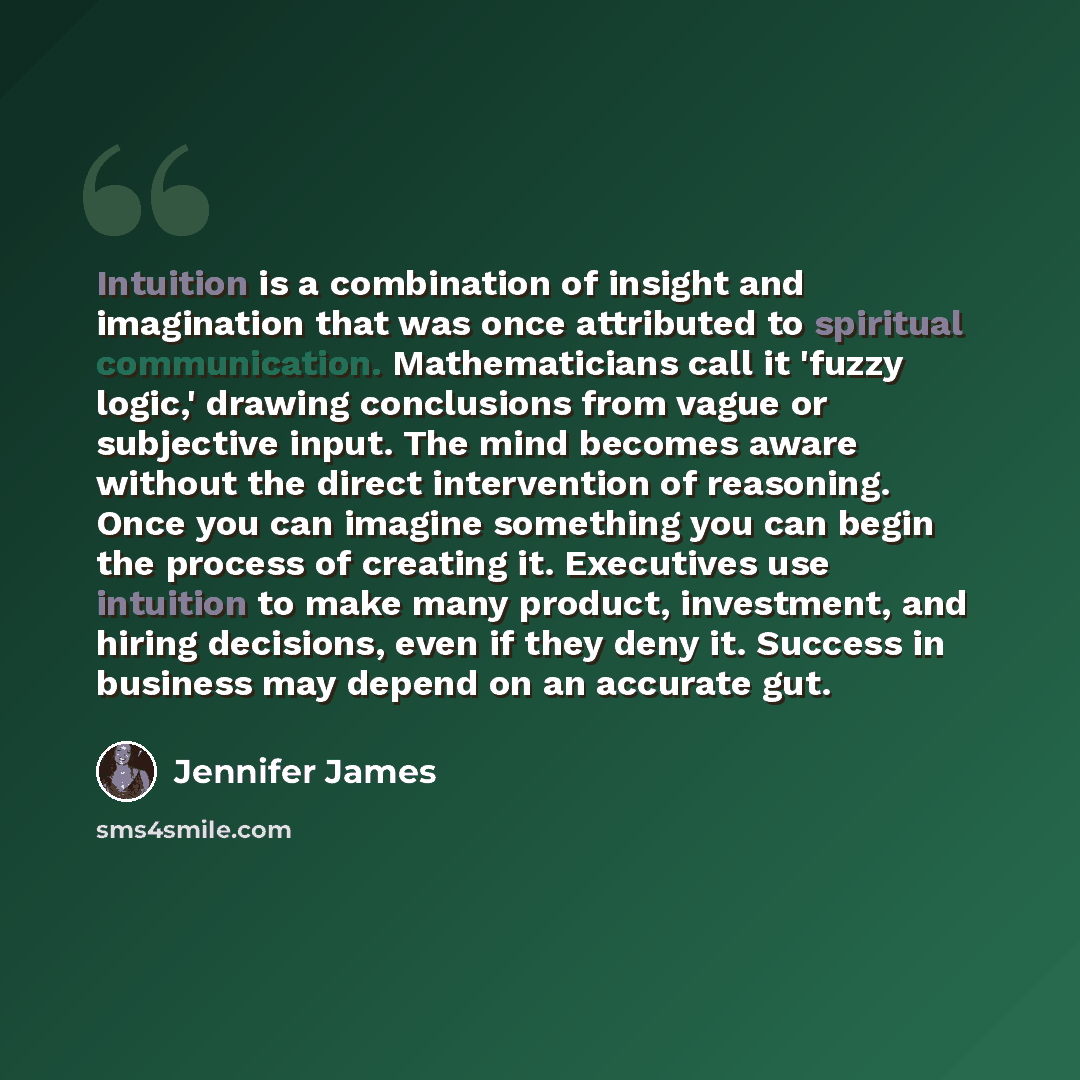 “Intuition is a combination of insight and imagination that was once attributed to spiritual communication. Mathematicians call it 'fuzzy logic,' drawing conclusions from vague or subjective input. The mind becomes aware without the direct intervention of reasoning. Once you can imagine something…” quote by Jennifer James