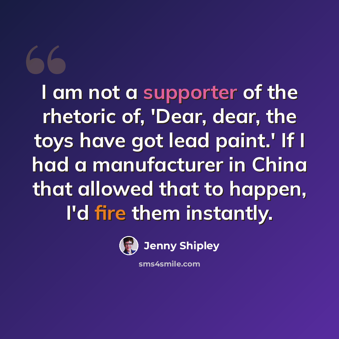 “I am not a supporter of the rhetoric of, 'Dear, dear, the toys have got lead paint.' If I had a manufacturer in China that allowed that to happen, I'd fire them instantly.” quote by Jenny Shipley