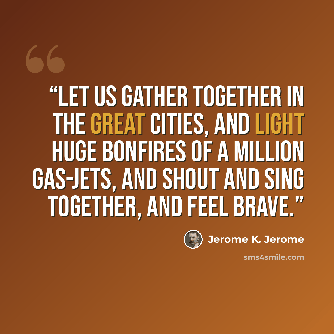 “Let us gather together in the great cities, and light huge bonfires of a million gas-jets, and shout and sing together, and feel brave.” quote by Jerome K. Jerome