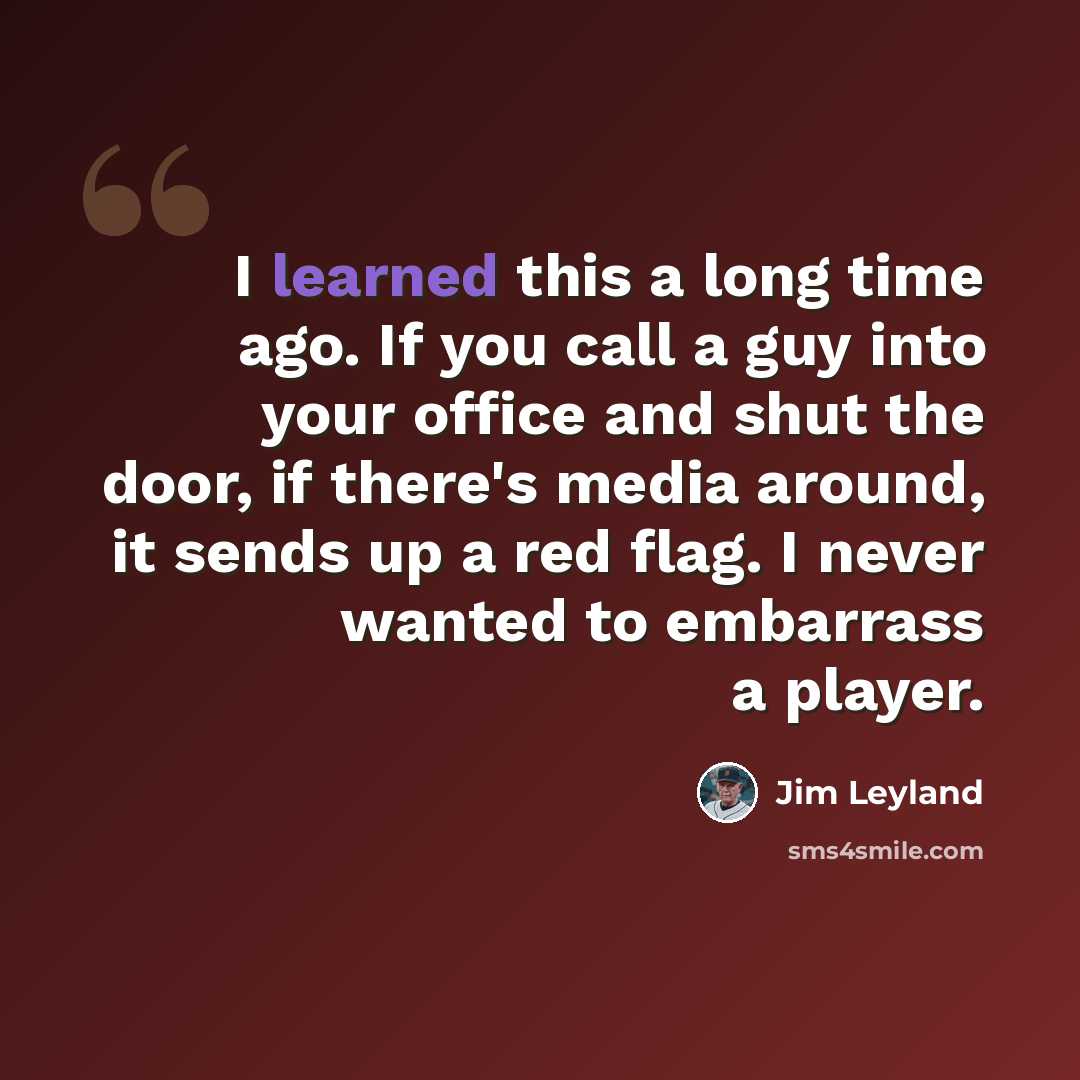 “I learned this a long time ago. If you call a guy into your office and shut the door, if there's media around, it sends up a red flag. I never wanted to embarrass a player.” quote by Jim Leyland