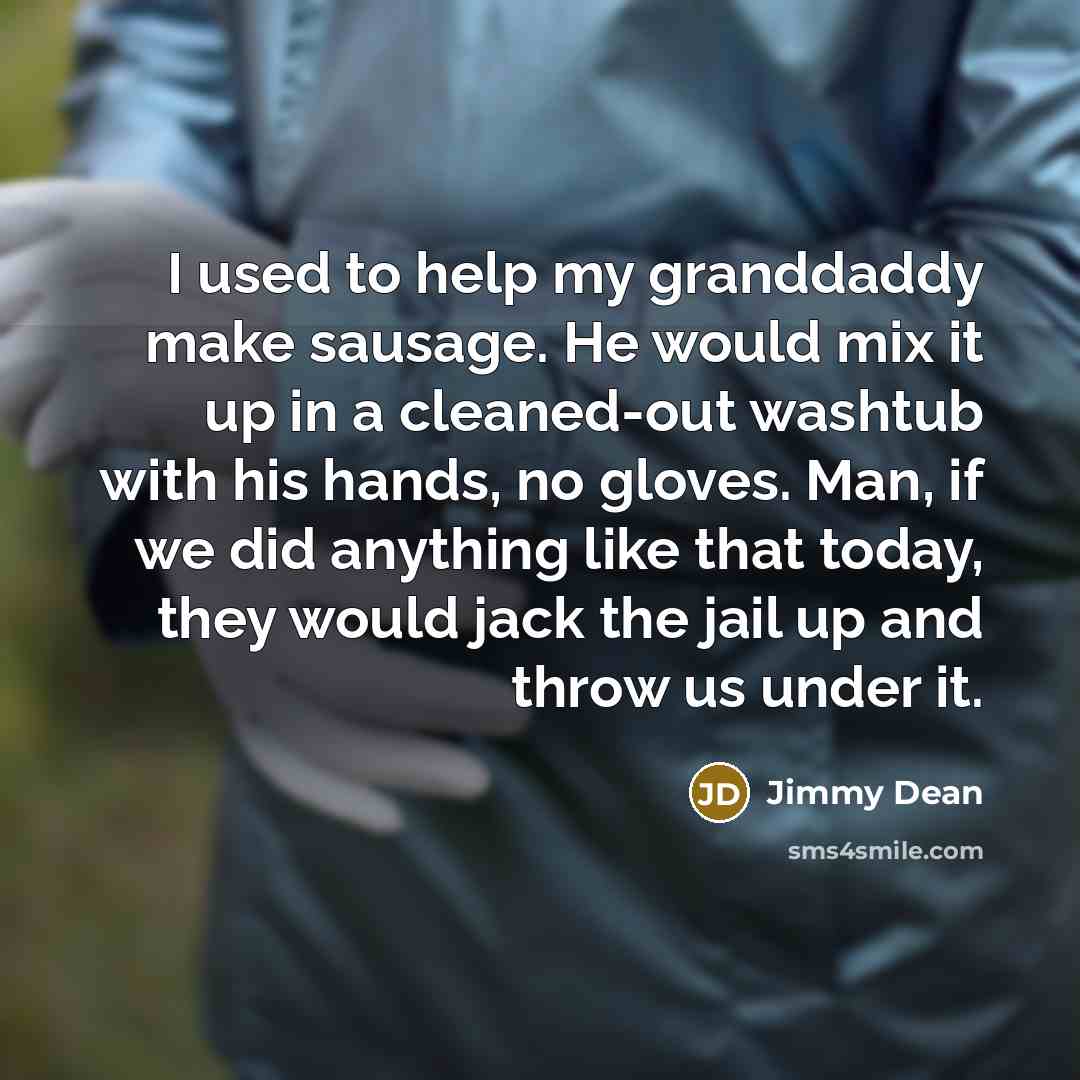 “I used to help my granddaddy make sausage. He would mix it up in a cleaned-out washtub with his hands, no gloves. Man, if we did anything like that today, they would jack the jail up and throw us under it.” quote by Jimmy Dean