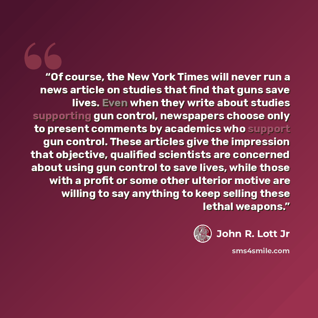 “Of course, the New York Times will never run a news article on studies that find that guns save lives. Even when they write about studies supporting gun control, newspapers choose only to present comments by academics who support gun control. These articles give the impression that objective…” quote by John R. Lott Jr