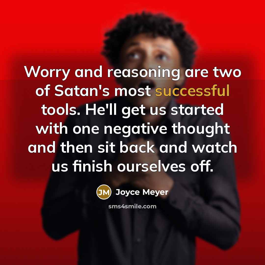 “Worry and reasoning are two of Satan's most successful tools. He'll get us started with one negative thought and then sit back and watch us finish ourselves off.” quote by Joyce Meyer