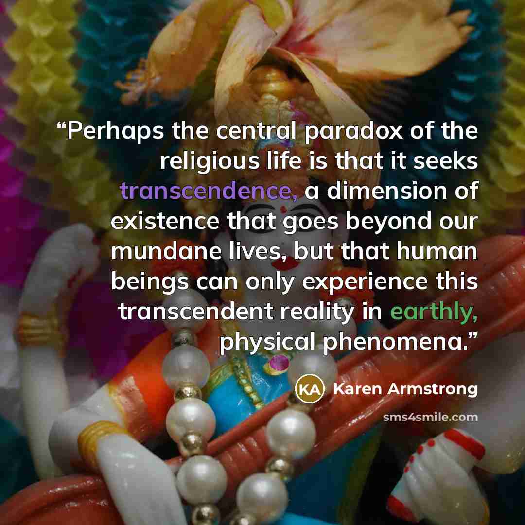 “Perhaps the central paradox of the religious life is that it seeks transcendence, a dimension of existence that goes beyond our mundane lives, but that human beings can only experience this transcendent reality in earthly, physical phenomena.” quote by Karen Armstrong
