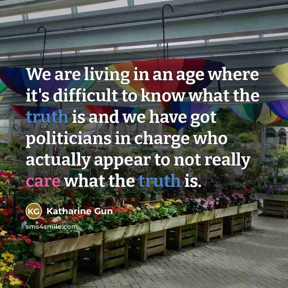 “We are living in an age where it's difficult to know what the truth is and we have got politicians in charge who actually appear to not really care what the truth is.” quote by Katharine Gun