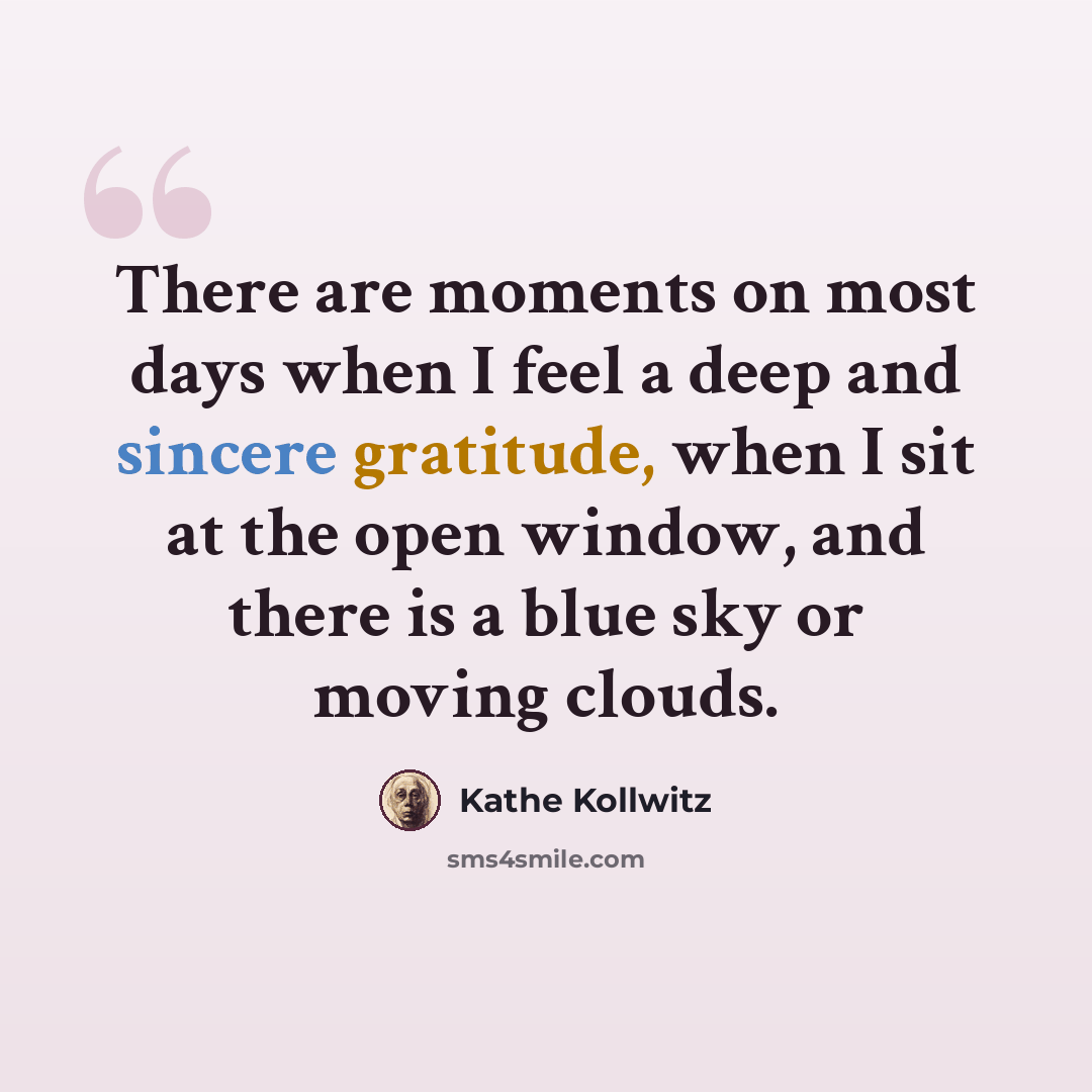 “There are moments on most days when I feel a deep and sincere gratitude, when I sit at the open window, and there is a blue sky or moving clouds.” quote by Kathe Kollwitz