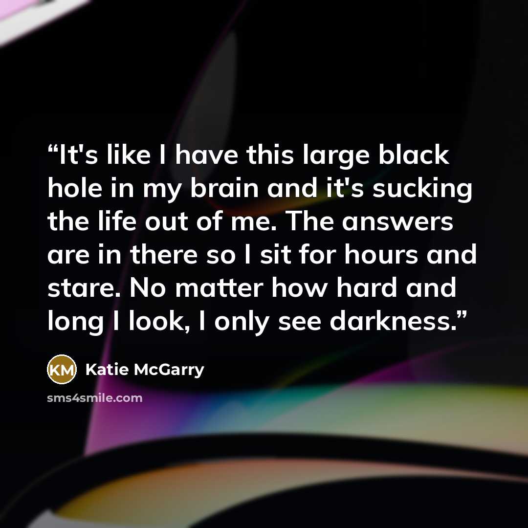 “It's like I have this large black hole in my brain and it's sucking the life out of me. The answers are in there so I sit for hours and stare. No matter how hard and long I look, I only see darkness.” quote by Katie McGarry