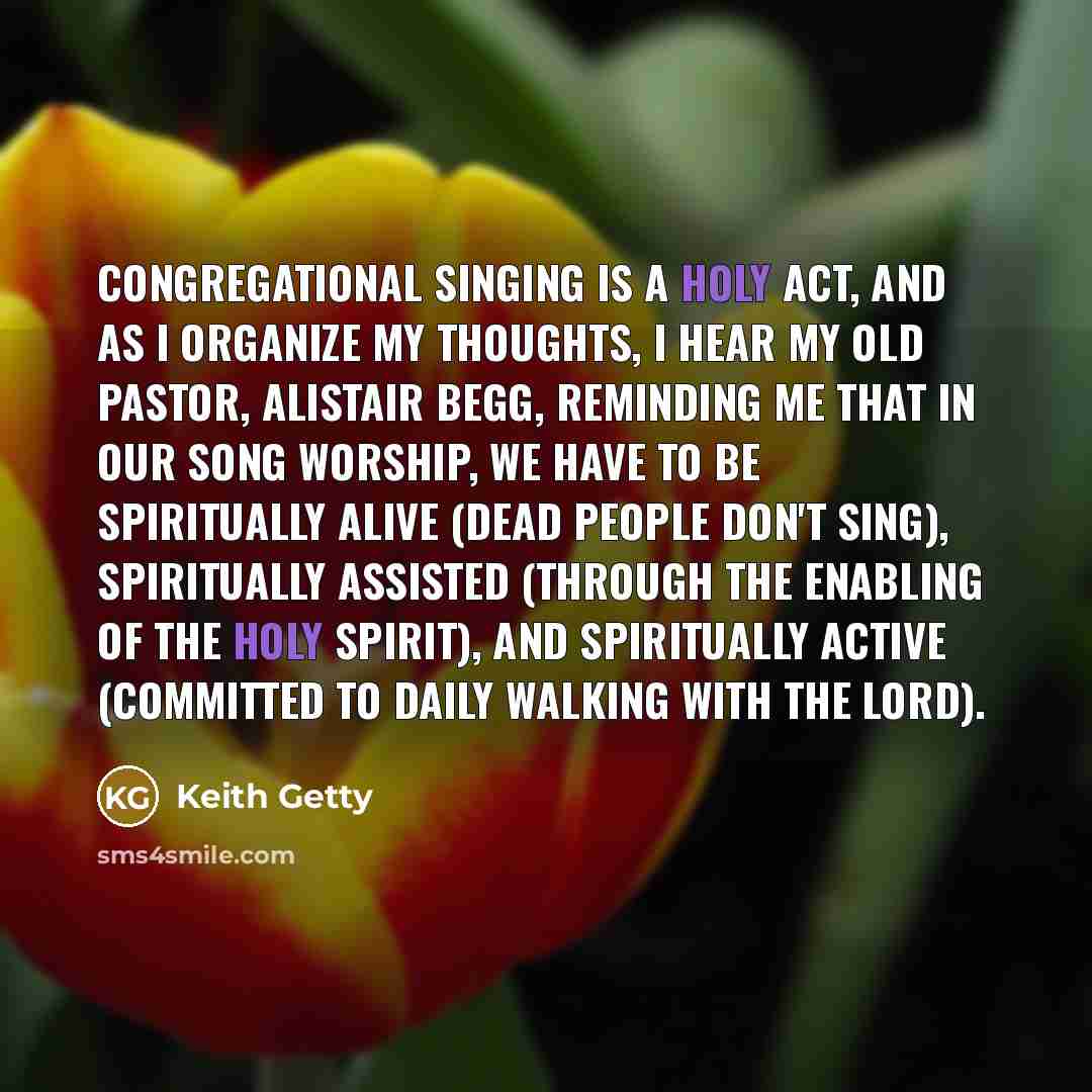 “Congregational singing is a holy act, and as I organize my thoughts, I hear my old pastor, Alistair Begg, reminding me that in our song worship, we have to be spiritually alive (dead people don't sing), spiritually assisted (through the enabling of the Holy Spirit), and spiritually active…” quote by Keith Getty
