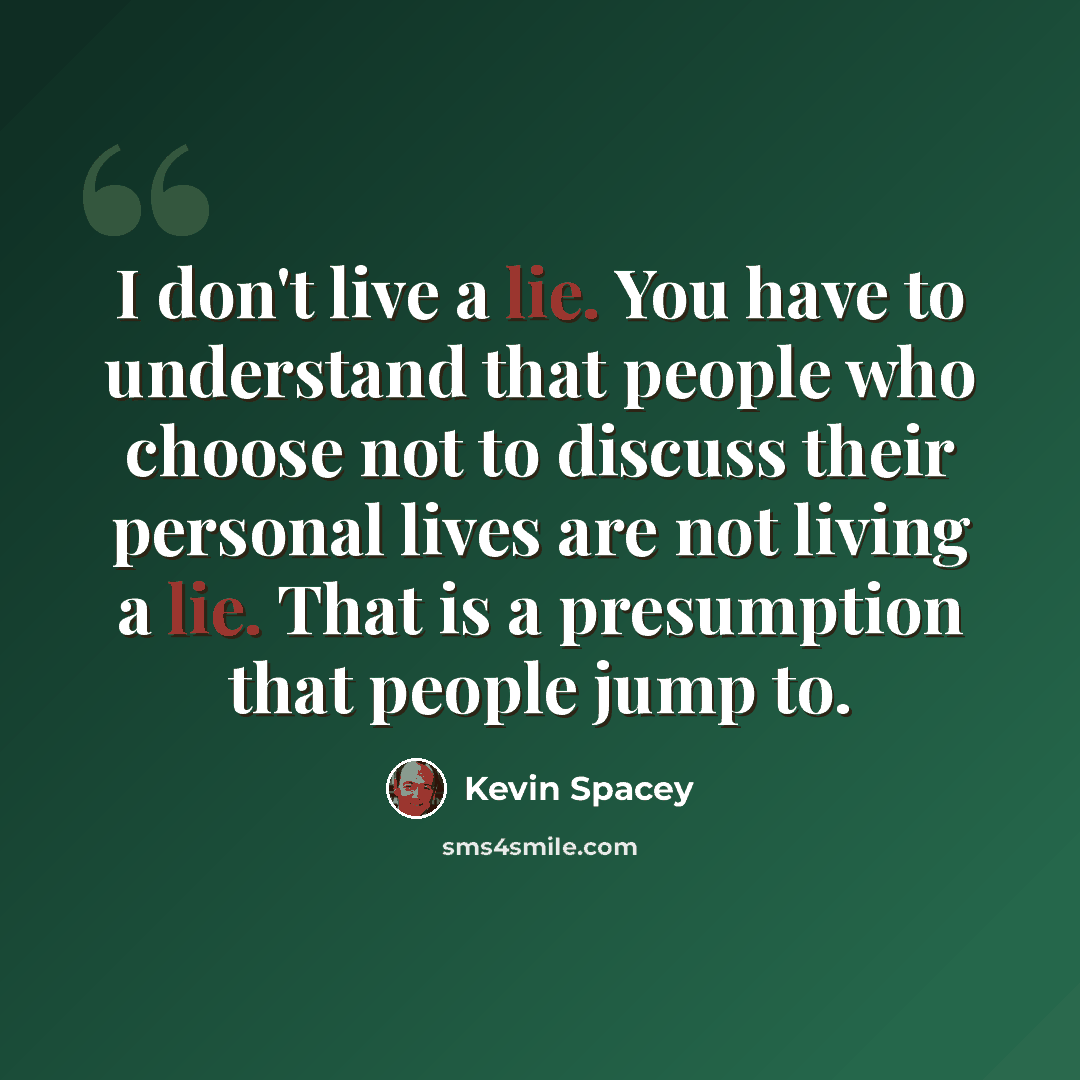 “I don't live a lie. You have to understand that people who choose not to discuss their personal lives are not living a lie. That is a presumption that people jump to.” quote by Kevin Spacey