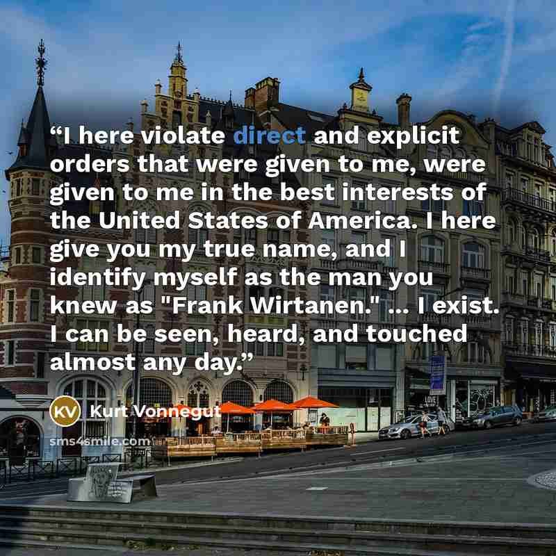 “I here violate direct and explicit orders that were given to me, were given to me in the best interests of the United States of America. I here give you my true name, and I identify myself as the man you knew as "Frank Wirtanen." ... I exist. I can be seen, heard, and touched almost any day.” quote by Kurt Vonnegut