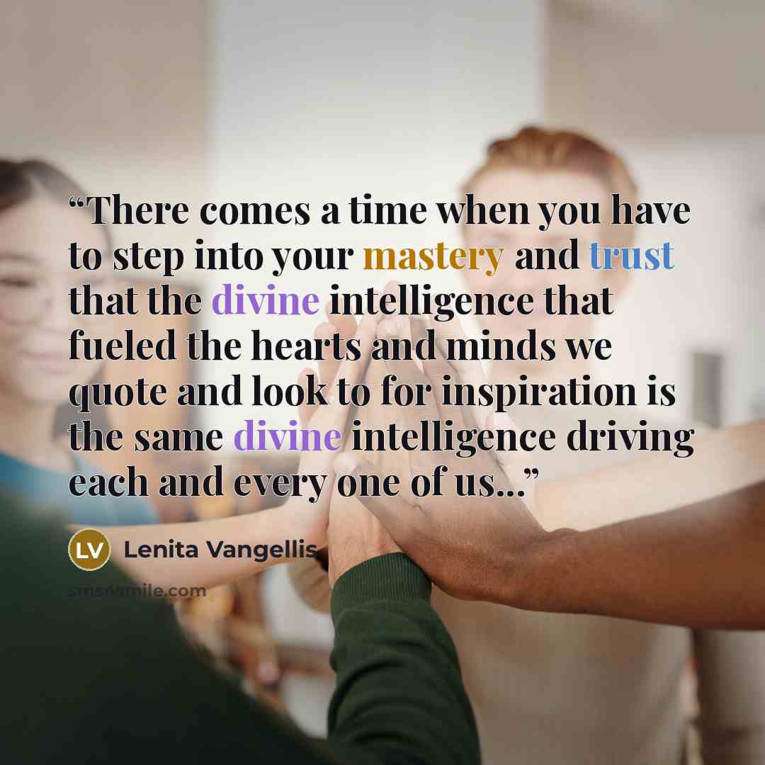 “There comes a time when you have to step into your mastery and trust that the divine intelligence that fueled the hearts and minds we quote and look to for inspiration is the same divine intelligence driving each and every one of us...” quote by Lenita Vangellis
