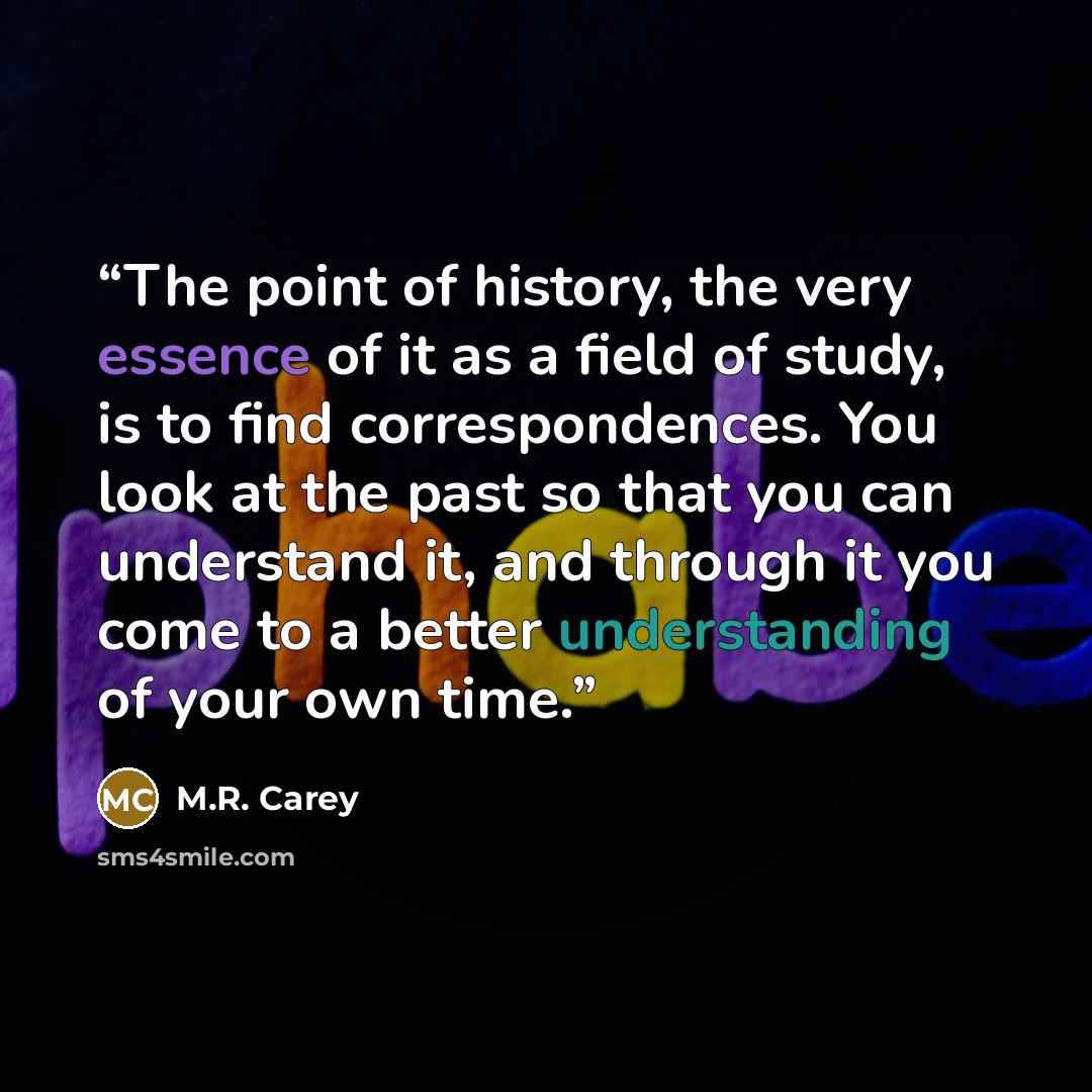 “The point of history, the very essence of it as a field of study, is to find correspondences. You look at the past so that you can understand it, and through it you come to a better understanding of your own time.” quote by M.R. Carey