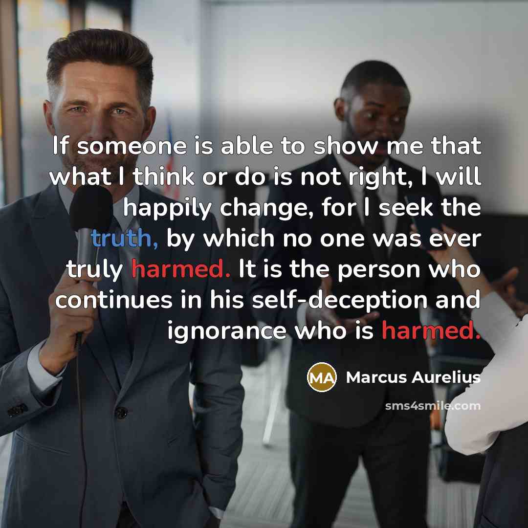 “If someone is able to show me that what I think or do is not right, I will happily change, for I seek the truth, by which no one was ever truly harmed. It is the person who continues in his self-deception and ignorance who is harmed.” quote by Marcus Aurelius