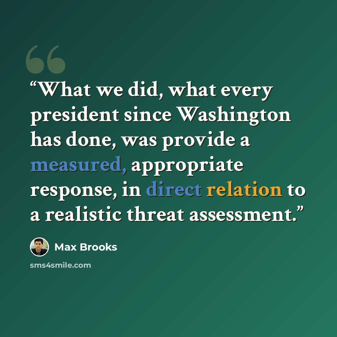 “What we did, what every president since Washington has done, was provide a measured, appropriate response, in direct relation to a realistic threat assessment.” quote by Max Brooks