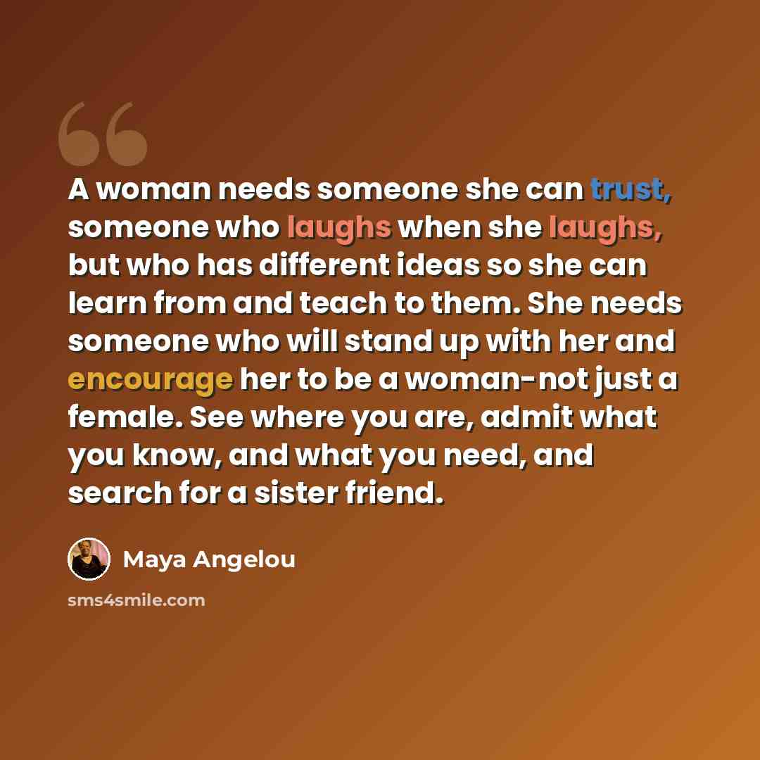 “A woman needs someone she can trust, someone who laughs when she laughs, but who has different ideas so she can learn from and teach to them. She needs someone who will stand up with her and encourage her to be a woman-not just a female. See where you are, admit what you know, and what you need…” quote by Maya Angelou