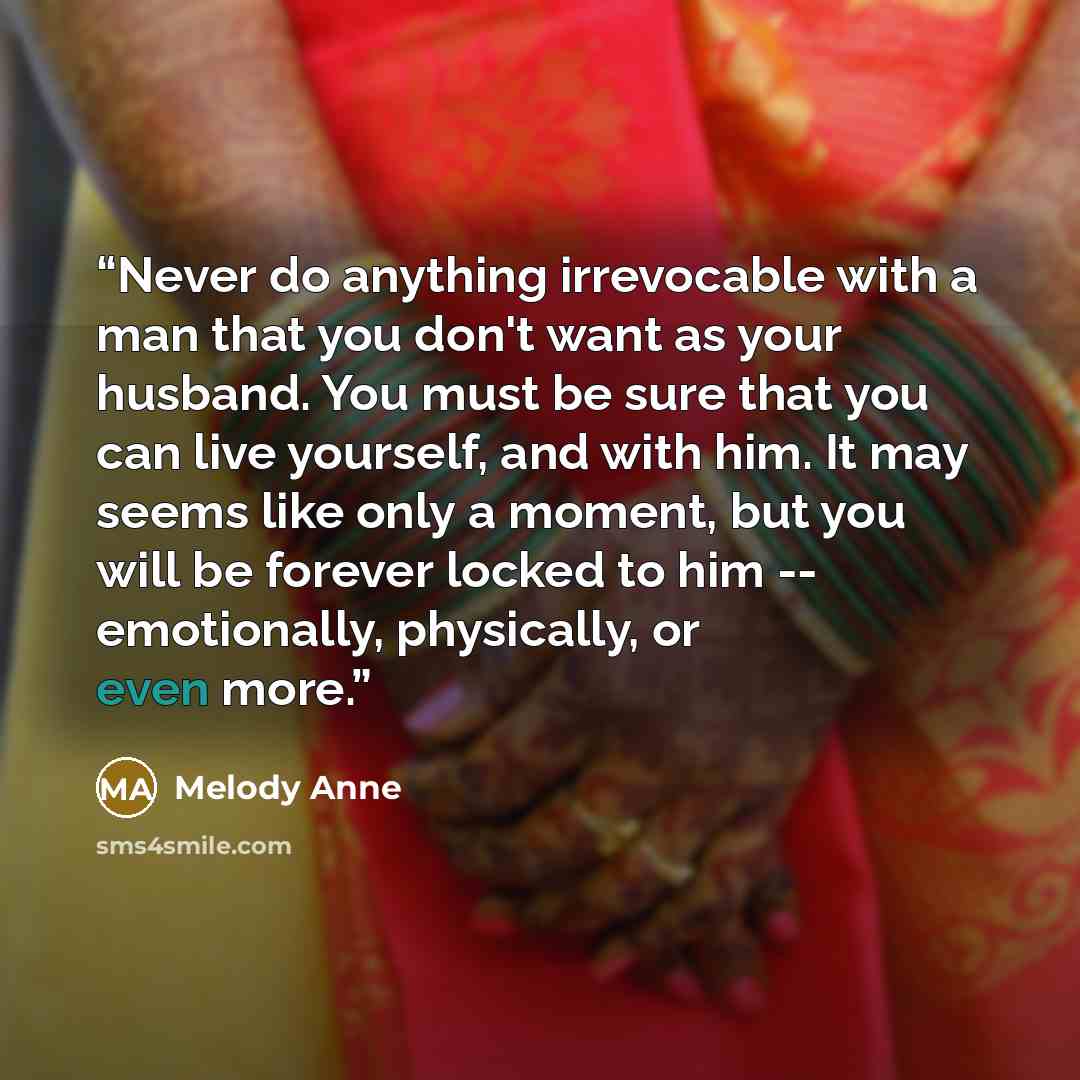 “Never do anything irrevocable with a man that you don't want as your husband. You must be sure that you can live yourself, and with him. It may seems like only a moment, but you will be forever locked to him -- emotionally, physically, or even more.” quote by Melody Anne