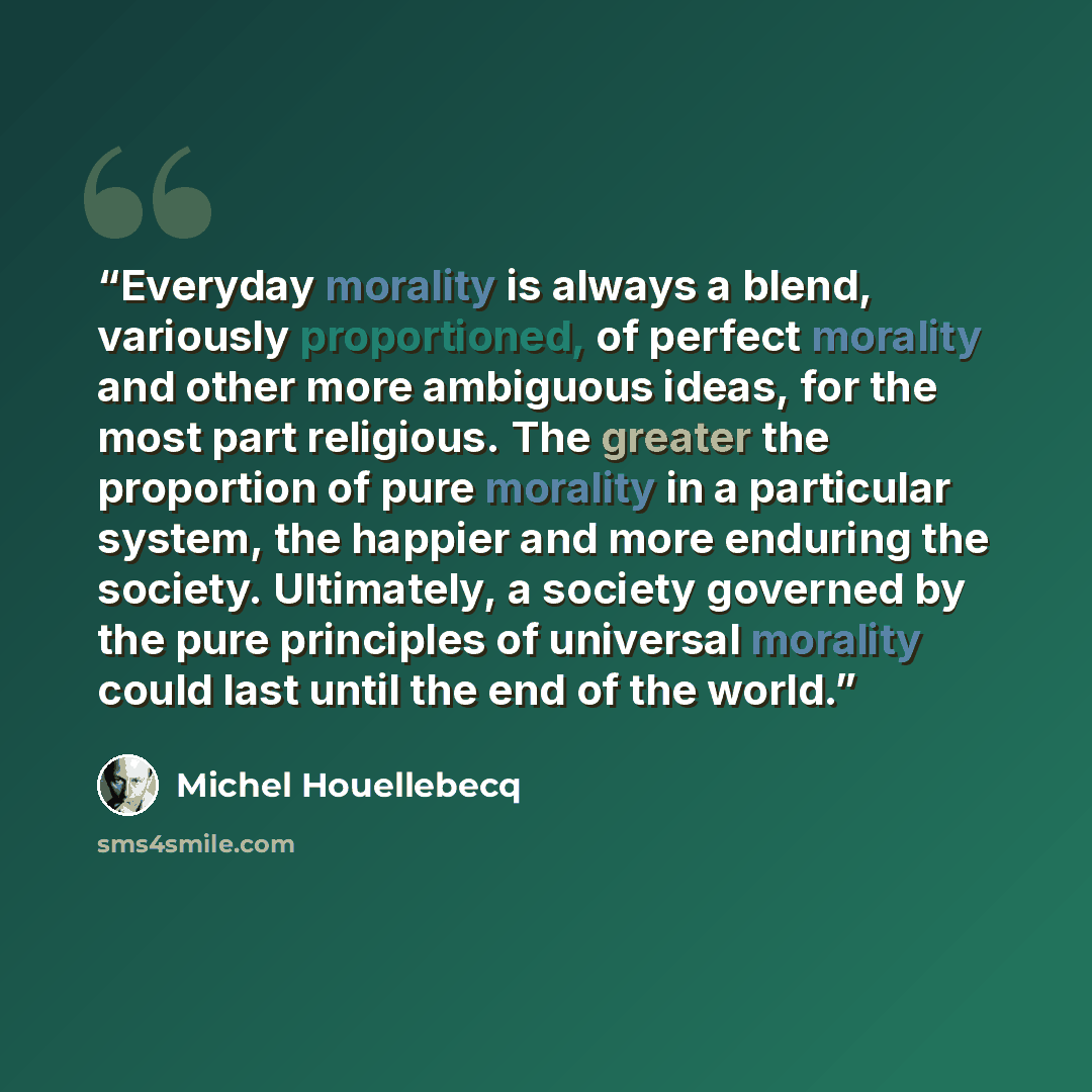 “Everyday morality is always a blend, variously proportioned, of perfect morality and other more ambiguous ideas, for the most part religious. The greater the proportion of pure morality in a particular system, the happier and more enduring the society. Ultimately, a society governed by the pure…” quote by Michel Houellebecq