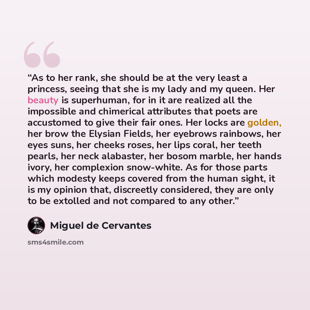 “As to her rank, she should be at the very least a princess, seeing that she is my lady and my queen. Her beauty is superhuman, for in it are realized all the impossible and chimerical attributes that poets are accustomed to give their fair ones. Her locks are golden, her brow the Elysian Fields…” quote by Miguel de Cervantes