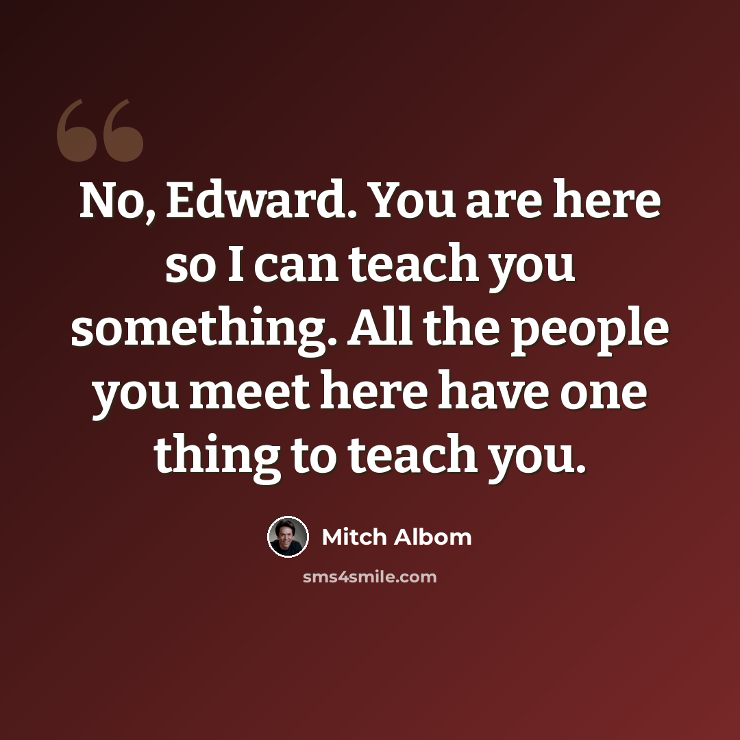 “No, Edward. You are here so I can teach you something. All the people you meet here have one thing to teach you.” quote by Mitch Albom