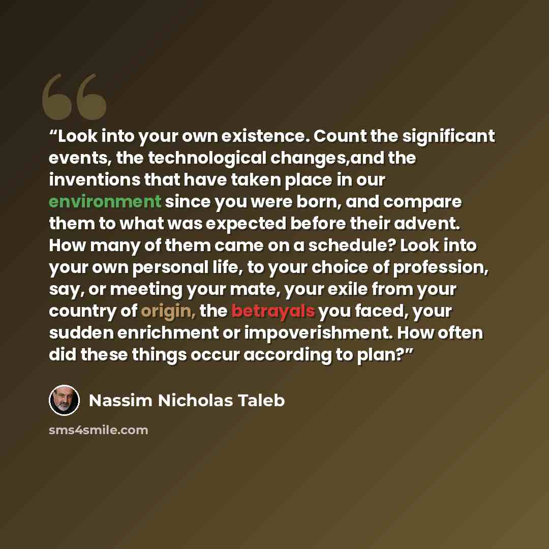 “Look into your own existence. Count the significant events, the technological changes,and the inventions that have taken place in our environment since you were born, and compare them to what was expected before their advent. How many of them came on a schedule? Look into your own personal life…” quote by Nassim Nicholas Taleb