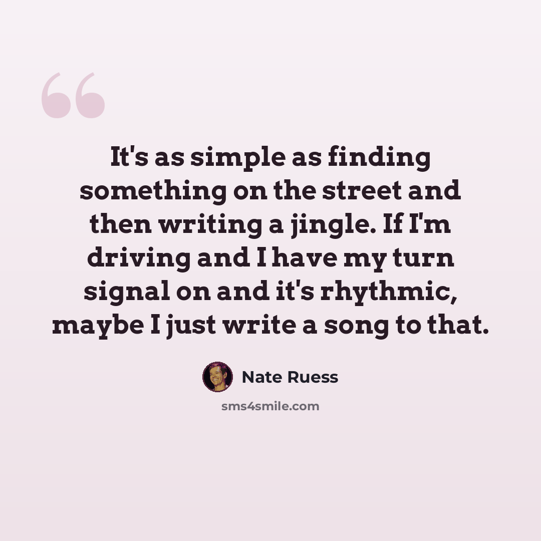 “It's as simple as finding something on the street and then writing a jingle. If I'm driving and I have my turn signal on and it's rhythmic, maybe I just write a song to that.” quote by Nate Ruess