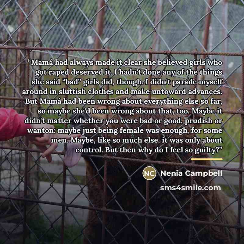 “Mamá had always made it clear she believed girls who got raped deserved it. I hadn't done any of the things she said “bad” girls did, though. I didn't parade myself around in sluttish clothes and make untoward advances. But Mamá had been wrong about everything else so far, so maybe she'd been…” quote by Nenia Campbell