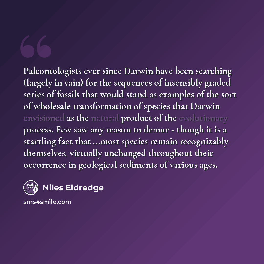 “Paleontologists ever since Darwin have been searching (largely in vain) for the sequences of insensibly graded series of fossils that would stand as examples of the sort of wholesale transformation of species that Darwin envisioned as the natural product of the evolutionary process. Few saw any…” quote by Niles Eldredge