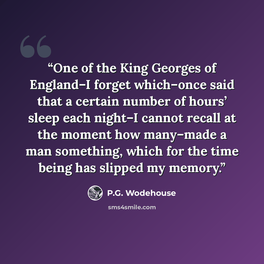 “One of the King Georges of England–I forget which–once said that a certain number of hours’ sleep each night–I cannot recall at the moment how many–made a man something, which for the time being has slipped my memory.” quote by P.G. Wodehouse
