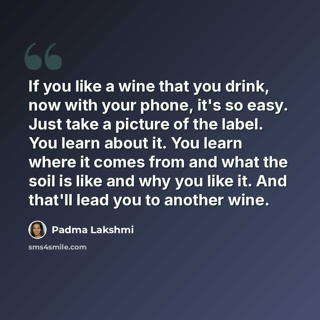 “If you like a wine that you drink, now with your phone, it's so easy. Just take a picture of the label. You learn about it. You learn where it comes from and what the soil is like and why you like it. And that'll lead you to another wine.” quote by Padma Lakshmi