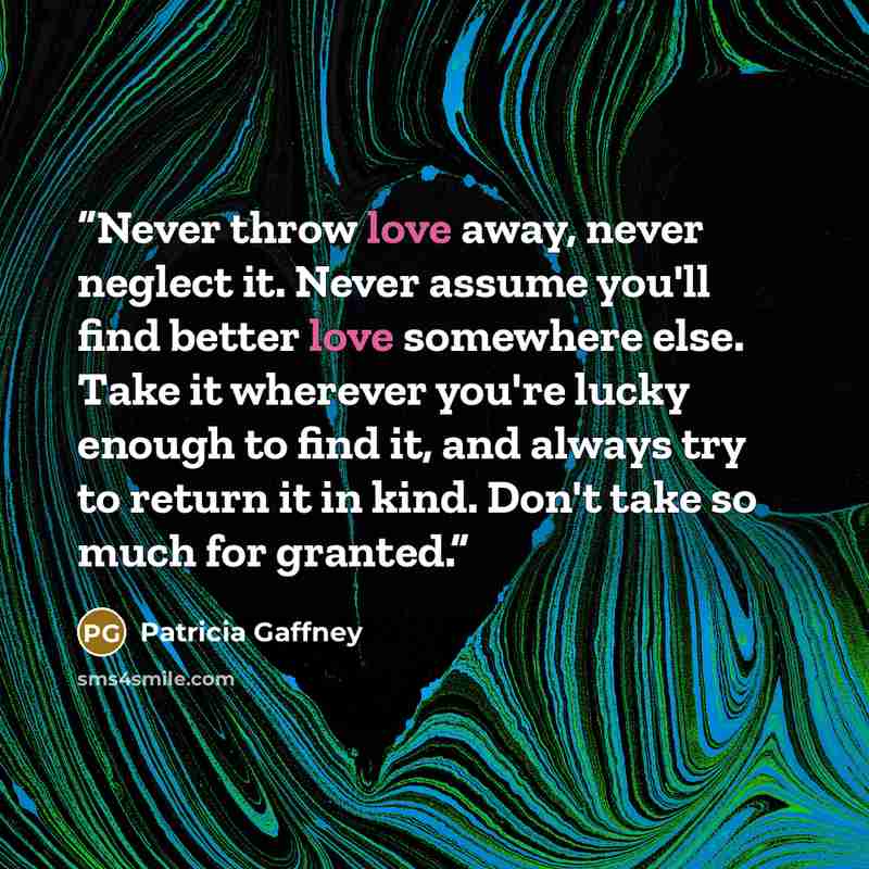 “Never throw love away, never neglect it. Never assume you'll find better love somewhere else. Take it wherever you're lucky enough to find it, and always try to return it in kind. Don't take so much for granted.” quote by Patricia Gaffney