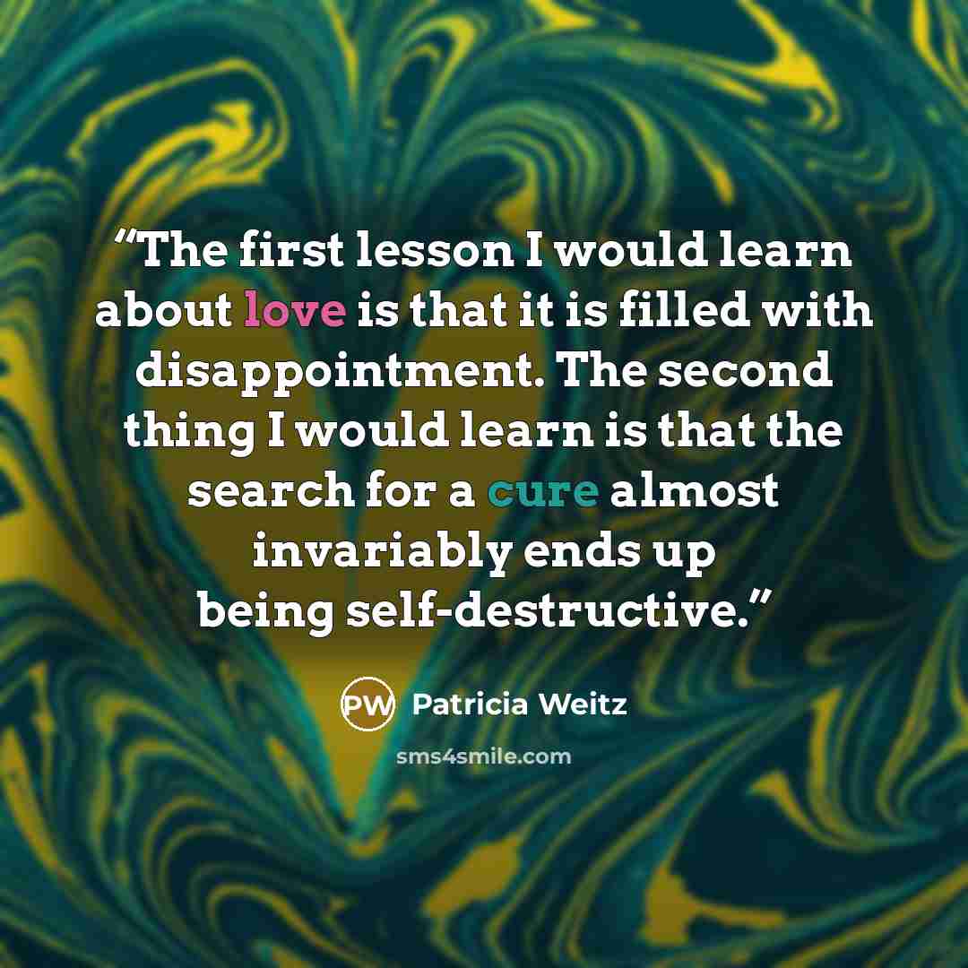 “The first lesson I would learn about love is that it is filled with disappointment. The second thing I would learn is that the search for a cure almost invariably ends up being self-destructive.” quote by Patricia Weitz