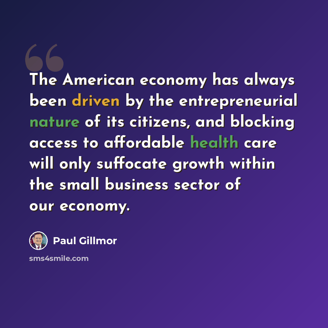 “The American economy has always been driven by the entrepreneurial nature of its citizens, and blocking access to affordable health care will only suffocate growth within the small business sector of our economy.” quote by Paul Gillmor