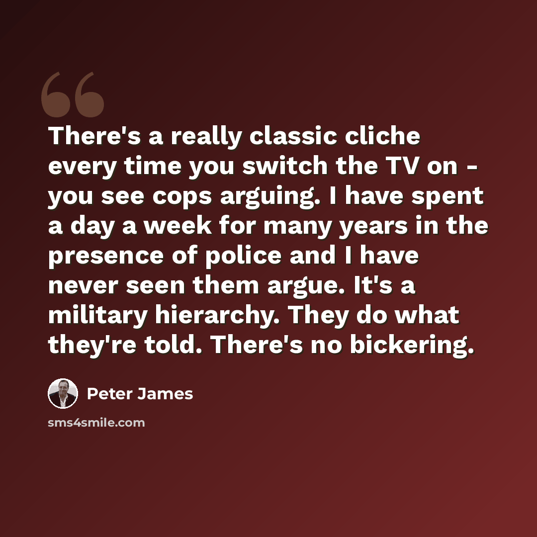 “There's a really classic cliche every time you switch the TV on - you see cops arguing. I have spent a day a week for many years in the presence of police and I have never seen them argue. It's a military hierarchy. They do what they're told. There's no bickering.” quote by Peter James