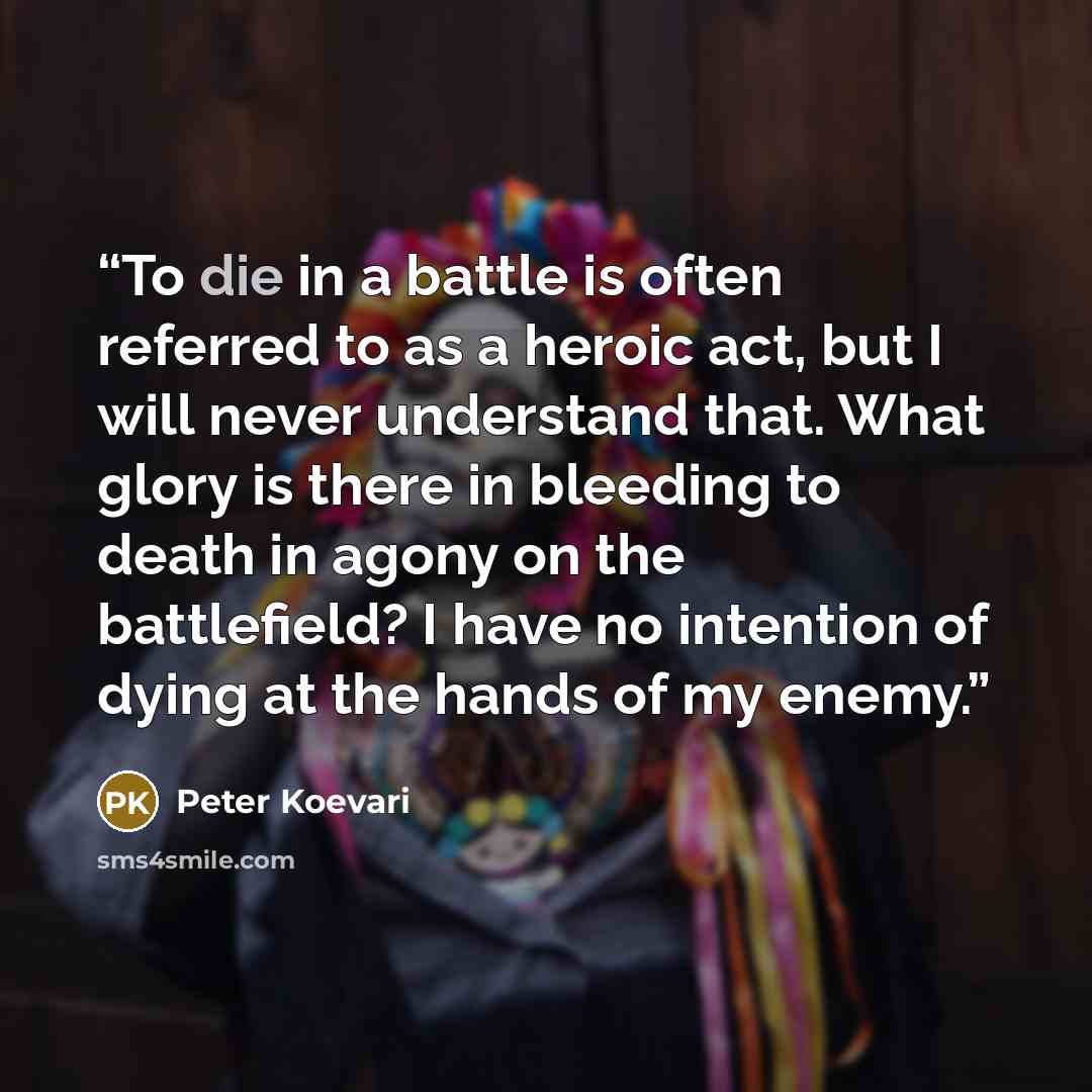 “To die in a battle is often referred to as a heroic act, but I will never understand that. What glory is there in bleeding to death in agony on the battlefield? I have no intention of dying at the hands of my enemy.” quote by Peter Koevari