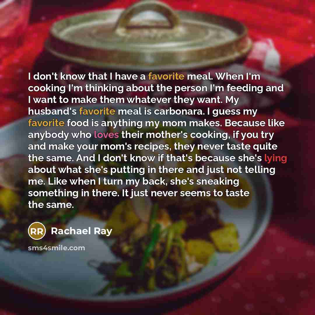 “I don't know that I have a favorite meal. When I'm cooking I'm thinking about the person I'm feeding and I want to make them whatever they want. My husband's favorite meal is carbonara. I guess my favorite food is anything my mom makes. Because like anybody who loves their mother's cooking, if you…” quote by Rachael Ray
