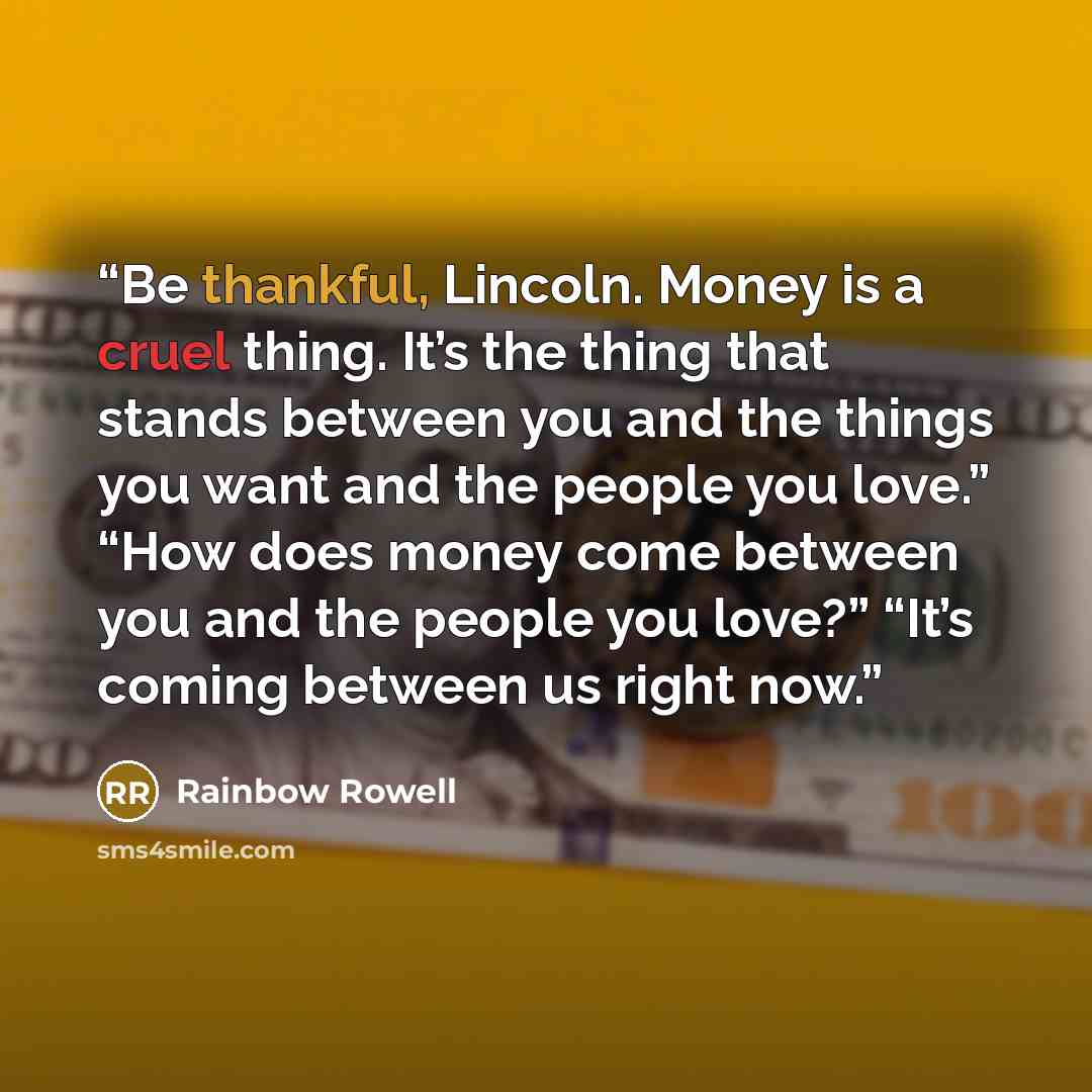 “Be thankful, Lincoln. Money is a cruel thing. It’s the thing that stands between you and the things you want and the people you love.” “How does money come between you and the people you love?” “It’s coming between us right now.” quote by Rainbow Rowell