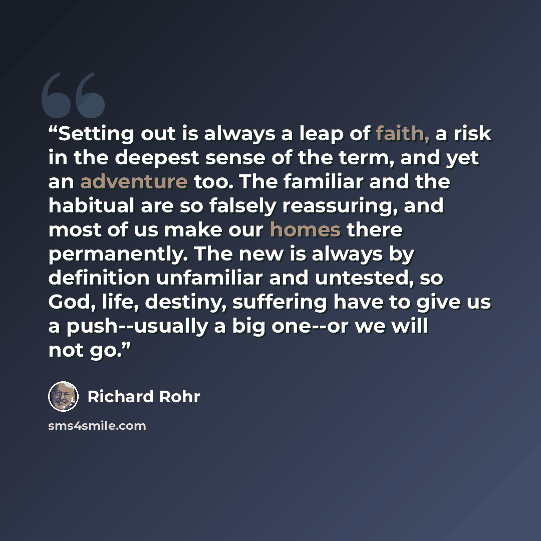 “Setting out is always a leap of faith, a risk in the deepest sense of the term, and yet an adventure too. The familiar and the habitual are so falsely reassuring, and most of us make our homes there permanently. The new is always by definition unfamiliar and untested, so God, life, destiny…” quote by Richard Rohr