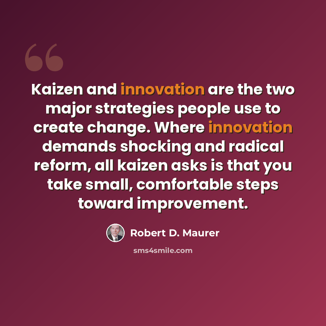 “Kaizen and innovation are the two major strategies people use to create change. Where innovation demands shocking and radical reform, all kaizen asks is that you take small, comfortable steps toward improvement.” quote by Robert D. Maurer