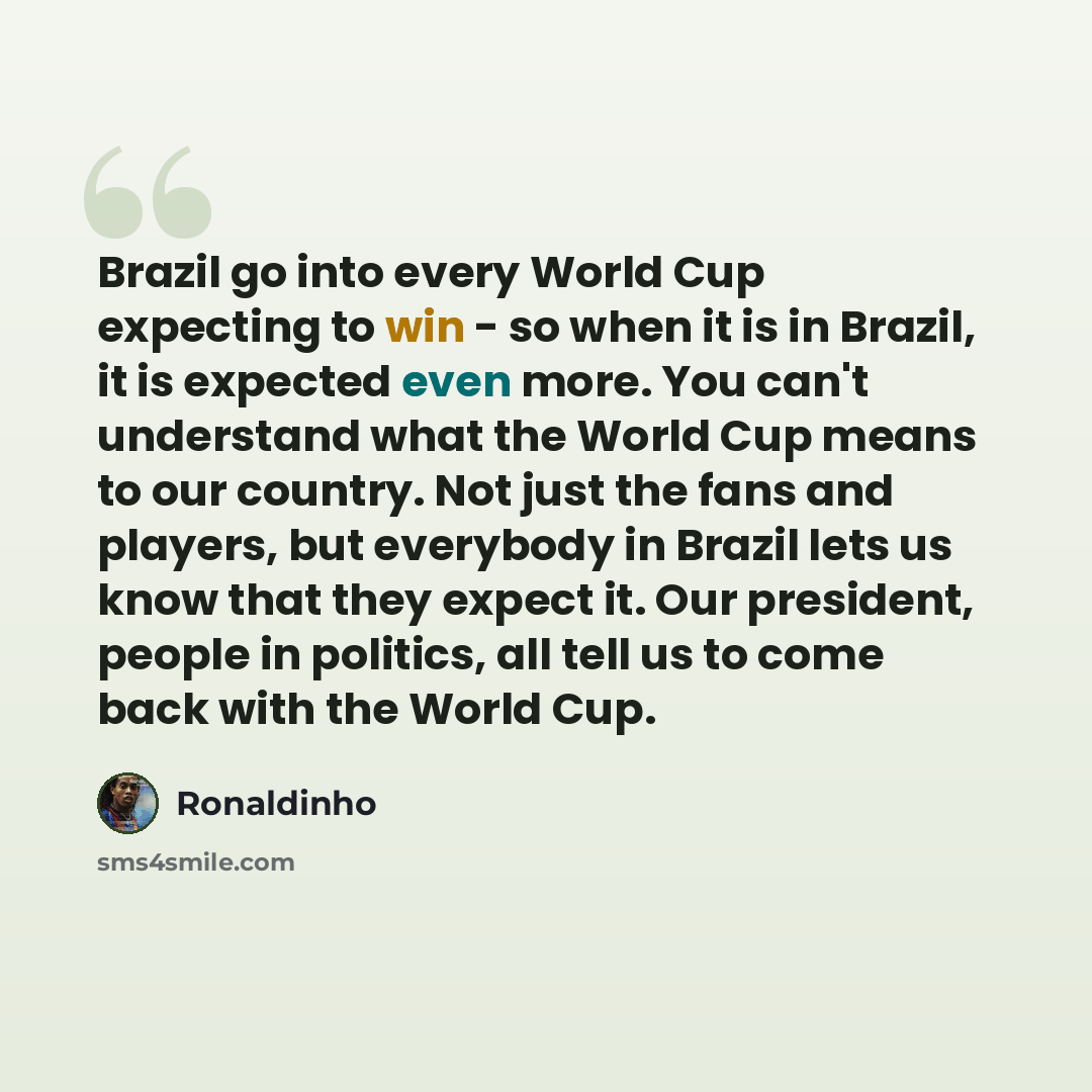 “Brazil go into every World Cup expecting to win - so when it is in Brazil, it is expected even more. You can't understand what the World Cup means to our country. Not just the fans and players, but everybody in Brazil lets us know that they expect it. Our president, people in politics, all tell us…” quote by Ronaldinho
