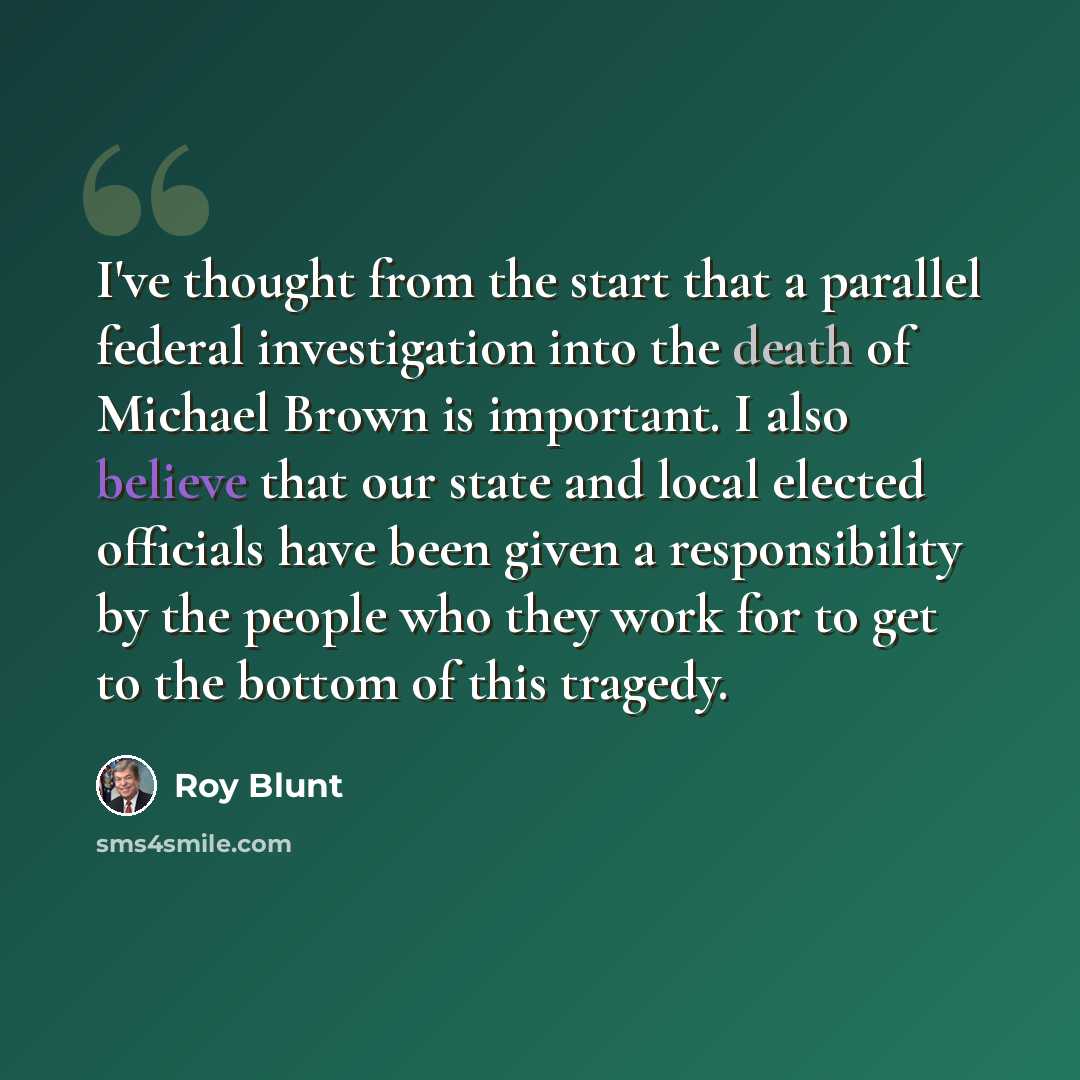 “I've thought from the start that a parallel federal investigation into the death of Michael Brown is important. I also believe that our state and local elected officials have been given a responsibility by the people who they work for to get to the bottom of this tragedy.” quote by Roy Blunt