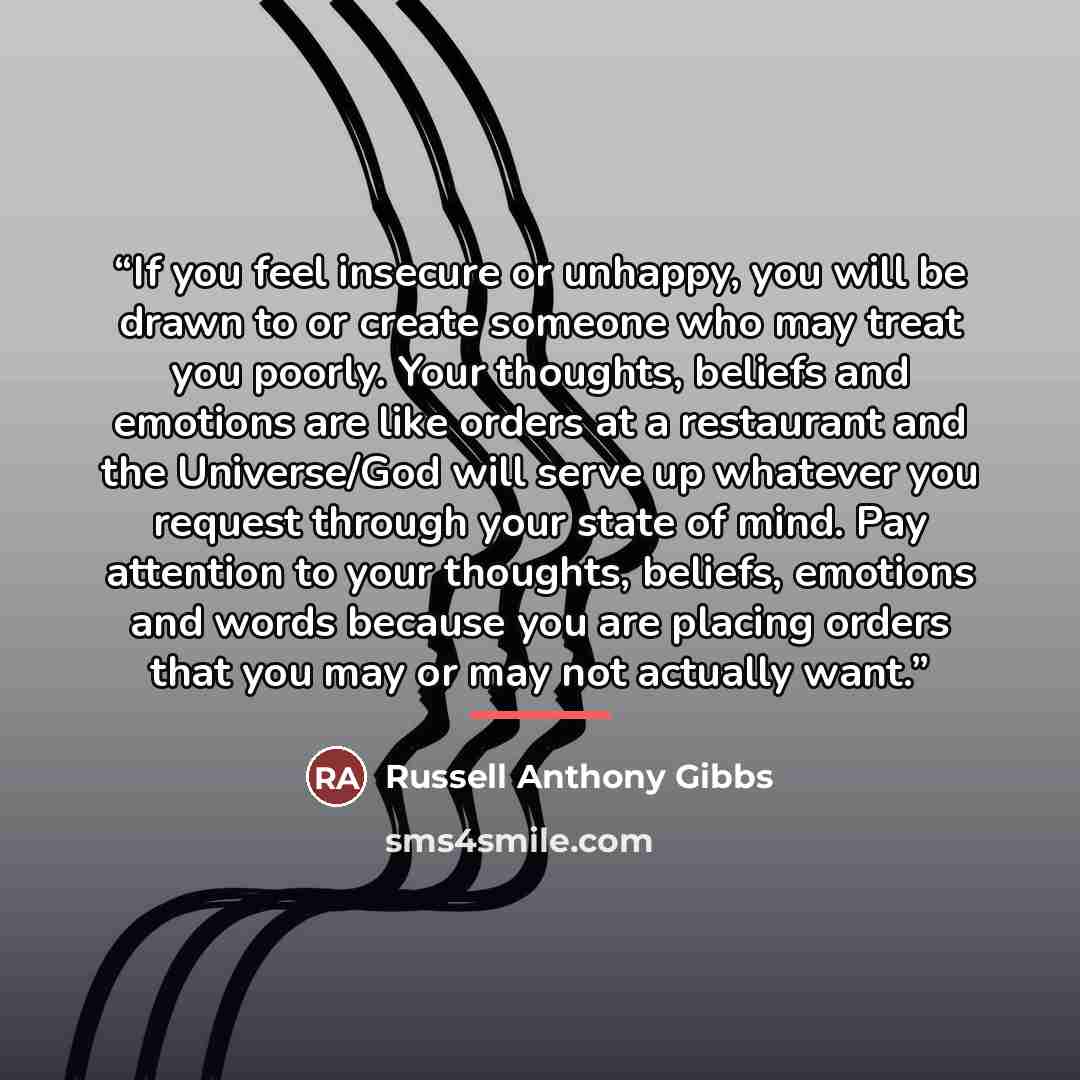 “If you feel insecure or unhappy, you will be drawn to or create someone who may treat you poorly. Your thoughts, beliefs and emotions are like orders at a restaurant and the Universe/God will serve up whatever you request through your state of mind. Pay attention to your thoughts, beliefs…” quote by Russell Anthony Gibbs
