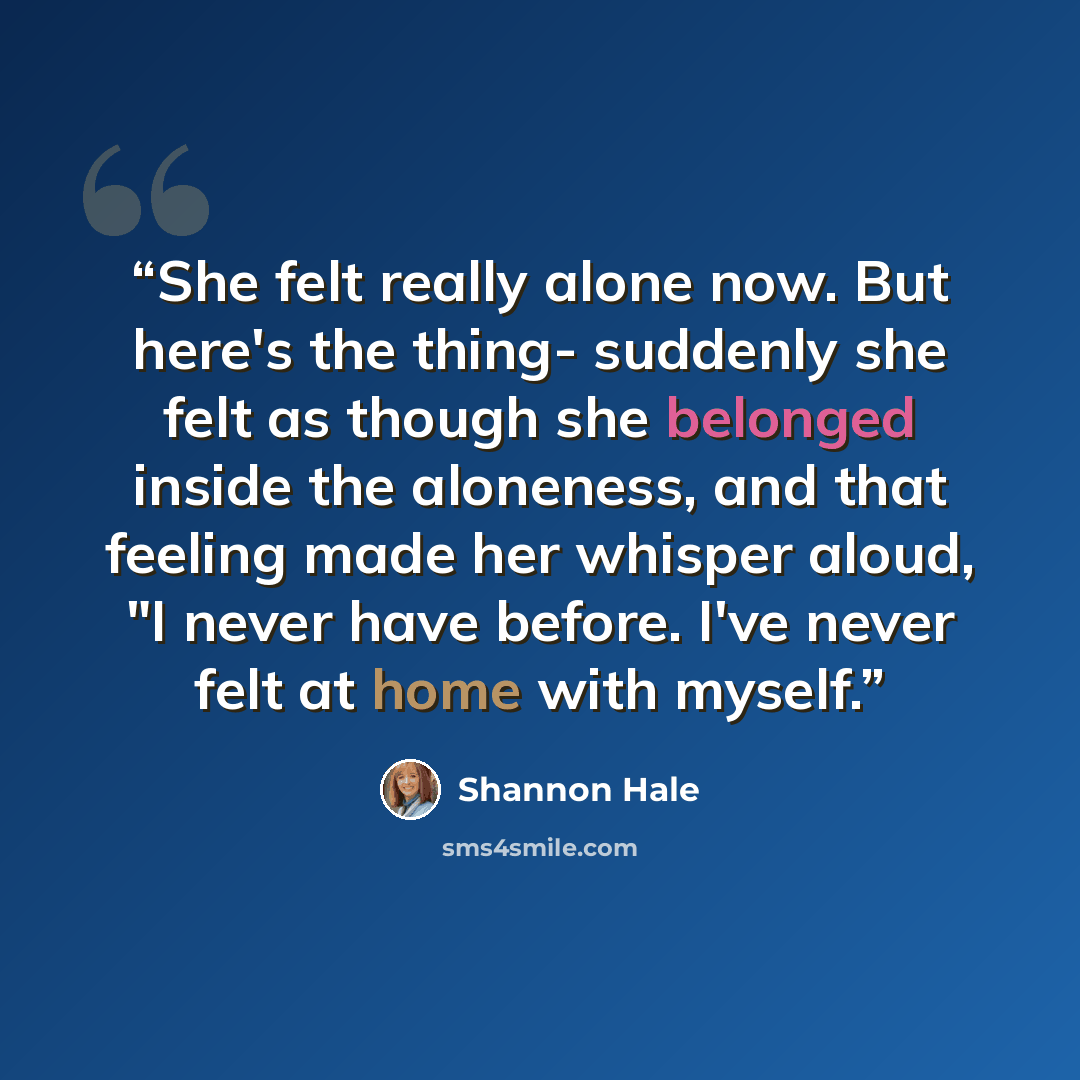 “She felt really alone now. But here's the thing- suddenly she felt as though she belonged inside the aloneness, and that feeling made her whisper aloud, "I never have before. I've never felt at home with myself.” quote by Shannon Hale